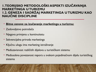 1.TEORIJSKO METODOLOŠKI ASPEKTI IZUČAVANJA
MARKETINGA UTURIZMU
1.2. GENEZA I SADRŽAJ MARKETINGA UTURIZMU KAO
NAUČNE DISCIPLINE
• Bitne osnove za izučavanje marketinga u turizmu:
• Zadovoljstvo potrošača
• Njegova primjena u kontinuitetu
• Sekvencijalna priroda marketinga
• Ključnu ulogu ima marketing istraživanje
• Međuzavisnost različitih dijelova u turističkom sistemu
• Međusobna povezanost napora u svakom pojedinačnom dijelu turističkog
sistema
 