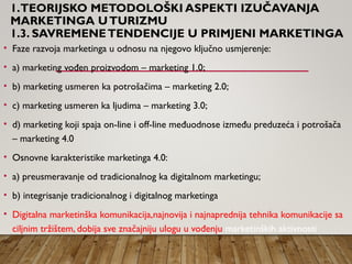 1.TEORIJSKO METODOLOŠKI ASPEKTI IZUČAVANJA
MARKETINGA UTURIZMU
1.3. SAVREMENETENDENCIJE U PRIMJENI MARKETINGA
• Faze razvoja marketinga u odnosu na njegovo ključno usmjerenje:
• a) marketing vođen proizvodom – marketing 1.0;
• b) marketing usmeren ka potrošačima – marketing 2.0;
• c) marketing usmeren ka ljudima – marketing 3.0;
• d) marketing koji spaja on-line i off-line međuodnose između preduzeća i potrošača
– marketing 4.0
• Osnovne karakteristike marketinga 4.0:
• a) preusmeravanje od tradicionalnog ka digitalnom marketingu;
• b) integrisanje tradicionalnog i digitalnog marketinga
• Digitalna marketinška komunikacija,najnovija i najnaprednija tehnika komunikacije sa
ciljnim tržištem, dobija sve značajniju ulogu u vođenju marketinških aktivnosti
 