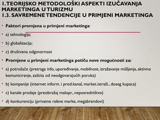 1.TEORIJSKO METODOLOŠKI ASPEKTI IZUČAVANJA
MARKETINGA UTURIZMU
1.3. SAVREMENETENDENCIJE U PRIMJENI MARKETINGA
• Faktori promjena u primjeni marketinga:
• a) tehnologija;
• b) globalizacija;
• c) društvena odgovornost
• Promjene u primjeni marketinga potiču nove mogućnosti za:
• a) potrošače (pretraga info, upoređivanje, mobilnost, izražavanje mišljenja, aktivno
komuniciranje, zaštita od neodgovarajućih poruka)
• b) kompanije (internet inform. i prod.kanal, market.istraži., doseg kupaca)
• c) kanale prodaje (preobražaj malopr., neposredništvo)
• d) konkurenciju (privatne robne marke, megabrendovi)
 