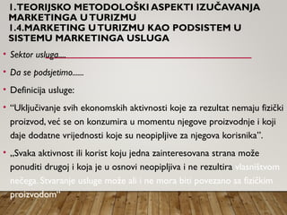 1.TEORIJSKO METODOLOŠKI ASPEKTI IZUČAVANJA
MARKETINGA UTURIZMU
1.4.MARKETING UTURIZMU KAO PODSISTEM U
SISTEMU MARKETINGA USLUGA
• Sektor usluga....
• Da se podsjetimo......
• Definicija usluge:
• “Uključivanje svih ekonomskih aktivnosti koje za rezultat nemaju fizički
proizvod, već se on konzumira u momentu njegove proizvodnje i koji
daje dodatne vrijednosti koje su neopipljive za njegova korisnika”.
• „Svaka aktivnost ili korist koju jedna zainteresovana strana može
ponuditi drugoj i koja je u osnovi neopipljiva i ne rezultira vlasništvom
nečega. Stvaranje usluge može ali i ne mora biti povezano sa fizičkim
proizvodom“
 