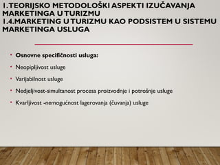 1.TEORIJSKO METODOLOŠKI ASPEKTI IZUČAVANJA
MARKETINGA UTURIZMU
1.4.MARKETING UTURIZMU KAO PODSISTEM U SISTEMU
MARKETINGA USLUGA
• Osnovne specifičnosti usluga:
• Neopipljivost usluge
• Varijabilnost usluge
• Nedjeljivost-simultanost procesa proizvodnje i potrošnje usluge
• Kvarljivost -nemogućnost lagerovanja (čuvanja) usluge
 