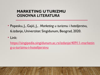 MARKETING UTURIZMU
OSNOVNA LITERATURA
• Popesku, J., Gajić, J., Marketing u turizmu i hotelijerstvu,
6.izdanje, Univerzitet Singidunum, Beograd, 2020.
• Link:
https://singipedia.singidunum.ac.rs/izdanje/40911-marketin
g-u-turizmu-i-hotelijerstvu
 