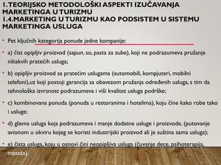 1.TEORIJSKO METODOLOŠKI ASPEKTI IZUČAVANJA
MARKETINGA UTURIZMU
1.4.MARKETING UTURIZMU KAO PODSISTEM U SISTEMU
MARKETINGA USLUGA
• Pet ključnih kategorija ponude jedne kompanije:
• a) čist opipljiv proizvod (sapun, so, pasta za zube), koji ne podrazumeva pružanje
nikakvih pratećih usluga;
• b) opipljiv proizvod sa pratećim uslugama (automobili, kompjuteri, mobilni
telefoni),uz koji postoji garancija sa obavezom pružanja određenih usluga, s tim da
tehnološka izvrsnost podrazumeva i viši kvalitet usluga podrške;
• c) kombinovana ponuda (ponuda u restoranima i hotelima), koju čine kako robe tako
i usluge;
• d) glavna usluga koja podrazumeva i manje dodatne usluge i proizvode, (putovanje
avionom u okviru kojeg se koristi industrijski proizvod ali je suština sama usluga);
• e) čista usluga, koju u osnovi čini neopipljiva usluga (čuvanje dece, psihoterapija,
masaža).
 