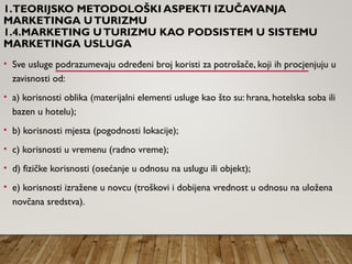 1.TEORIJSKO METODOLOŠKI ASPEKTI IZUČAVANJA
MARKETINGA UTURIZMU
1.4.MARKETING UTURIZMU KAO PODSISTEM U SISTEMU
MARKETINGA USLUGA
• Sve usluge podrazumevaju određeni broj koristi za potrošače, koji ih procjenjuju u
zavisnosti od:
• a) korisnosti oblika (materijalni elementi usluge kao što su: hrana, hotelska soba ili
bazen u hotelu);
• b) korisnosti mjesta (pogodnosti lokacije);
• c) korisnosti u vremenu (radno vreme);
• d) fizičke korisnosti (osećanje u odnosu na uslugu ili objekt);
• e) korisnosti izražene u novcu (troškovi i dobijena vrednost u odnosu na uložena
novčana sredstva).
 