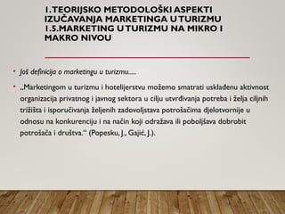 1.TEORIJSKO METODOLOŠKI ASPEKTI
IZUČAVANJA MARKETINGA UTURIZMU
1.5.MARKETING UTURIZMU NA MIKRO I
MAKRO NIVOU
• Još definicija o marketingu u turizmu.....
• „Marketingom u turizmu i hotelijerstvu možemo smatrati usklađenu aktivnost
organizacija privatnog i javnog sektora u cilju utvrđivanja potreba i želja ciljnih
trižišta i isporučivanja željenih zadovoljstava potrošačima djelotvornije u
odnosu na konkurenciju i na način koji odražava ili poboljšava dobrobit
potrošača i društva.“ (Popesku, J., Gajić, J.).
 
