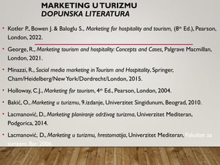MARKETING UTURIZMU
DOPUNSKA LITERATURA
• Kotler P., Bowen J. & Baloglu S., Marketing for hospitality and tourism, (8th
Ed.), Pearson,
London, 2022.
• George, R., Marketing tourism and hospitality: Concepts and Cases, Palgrave Macmillan,
London, 2021.
• Minazzi, R., Social media marketing inTourism and Hospitality, Springer,
Cham/Heidelberg/NewYork/Dordrecht/London, 2015.
• Holloway, C.J., Marketing for tourism, 4th
Ed., Pearson, London, 2004.
• Bakić, O., Marketing u turizmu, 9.izdanje, Univerzitet Singidunum, Beograd, 2010.
• Lacmanović, D., Marketing planiranje održivog turizma, Univerzitet Mediteran,
Podgorica, 2014.
• Lacmanović, D., Marketing u turizmu, hrestomatija, Univerzitet Mediteran, Fakultet za
turizam, Bar, 2006.
 