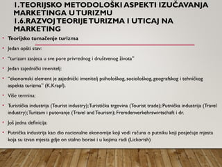 1.TEORIJSKO METODOLOŠKI ASPEKTI IZUČAVANJA
MARKETINGA UTURIZMU
1.6.RAZVOJTEORIJETURIZMA I UTICAJ NA
MARKETING
• Teorijsko tumačenje turizma
• Jedan opšti stav:
• “turizam zasjeca u sve pore privrednog i društvenog života”
• Jedan zajednički imenitelj:
• “ekonomski element je zajednički imenitelj psihološkog, sociološkog, geografskog i tehničkog
aspekta turizma” (K.Krapf).
• Više termina:
• Turistička industrija (Tourist industry);Turistička trgovina (Tourist trade); Putnička industrija (Travel
industry);Turizam i putovanje (Travel and Tourism); Fremdenverkehrswirtschaft i dr.
• Još jedna definicija:
• Putnička industrija kao dio nacionalne ekonomije koji vodi računa o putniku koji posjećuje mjesta
koja su izvan mjesta gdje on stalno boravi i u kojima radi (Lickorish)
 