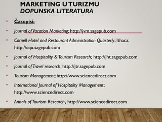 MARKETING UTURIZMU
DOPUNSKA LITERATURA
• Časopisi:
• Journal ofVacation Marketing; http://jvm.sagepub.com
• Cornell Hotel and Restaurant Administration Quarterly; Ithaca;
http://cqx.sagepub.com
• Journal of Hospitality &Tourism Research; http://jht.sagepub.com
• Journal ofTravel research; http://jtr.sagepub.com
• Tourism Management; http://www.sciencedirect.com
• International Journal of Hospitality Management;
http://www.sciencedirect.com
• Annals ofTourism Research, http://www.sciencedirect.com
 