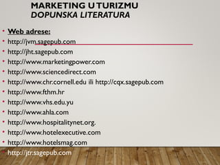 MARKETING UTURIZMU
DOPUNSKA LITERATURA
• Web adrese:
• http://jvm.sagepub.com
• http://jht.sagepub.com
• http://www.marketingpower.com
• http://www.sciencedirect.com
• http://www.chr.cornell.edu ili http://cqx.sagepub.com
• http://www.fthm.hr
• http://www.vhs.edu.yu
• http://www.ahla.com
• http://www.hospitalitynet.org.
• http://www.hotelexecutive.com
• http://www.hotelsmag.com
• http://jtr.sagepub.com
 