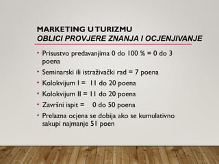 MARKETING UTURIZMU
OBLICI PROVJERE ZNANJA I OCJENJIVANJE
• Prisustvo predavanjima 0 do 100 % = 0 do 3
poena
• Seminarski ili istraživački rad = 7 poena
• Kolokvijum I = 11 do 20 poena
• Kolokvijum II = 11 do 20 poena
• Završni ispit = 0 do 50 poena
• Prelazna ocjena se dobija ako se kumulativno
sakupi najmanje 51 poen
 