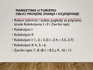 MARKETING UTURIZMU
OBLICI PROVJERE ZNANJA I OCJENJIVANJE
• Rokovi (okvirni) i zadata poglavlja za pripremu
izrade Kolokvijuma I i II i Završni ispit:
• Kolokvijum I
• Kolokvijum II
• Kolokvijum I: 1., 2. i 3.(3.1.-3.4.; i 3.5.-3.7)
• Kolokvijum II: 4., 5. i 6.
• Završni ispit: 7., 8. (8.1. i 8.2.), 9., 10. i 11.
 