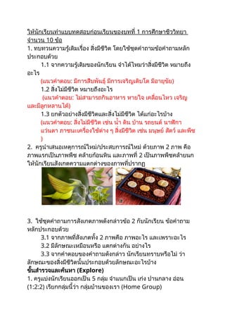 ให้นักเรียนทำแบบทดสอบก่อนเรียนของบทที่ 1 การศึกษาชีววิทยา
จำนวน 10 ข้อ
1. ทบทวนความรู้เดิมเรื่อง สิ่งมีชีวิต โดยใช้ชุดคำถามข้อคำถามหลัก
ประกอบด้วย
1.1 จากความรู้เดิมของนักเรียน จำได้ไหมว่าสิ่งมีชีวิต หมายถึง
อะไร
(แนวคำตอบ: มีการสืบพันธุ์ มีการเจริญเติบโต มีอายุขัย)
1.2 สิ่งไม่มีชีวิต หมายถึงอะไร
(แนวคำตอบ: ไม่สามารถกินอาหาร หายใจ เคลื่อนไหว เจริญ
และมีลูกหลานได้)
1.3 ยกตัวอย่างสิ่งมีชีวิตและสิ่งไม่มีชีวิต ได้แก่อะไรบ้าง
(แนวคำตอบ: สิ่งไม่มีชีวิต เช่น น้ำ ดิน บ้าน รถยนต์ นาฬิกา
แว่นตา ภาชนะเครื่องใช้ต่าง ๆ สิ่งมีชีวิต เช่น มนุษย์ สัตว์ และพืช
)
2. ครูนำเสนอเหตุการณ์ใหม่/ประสบการณ์ใหม่ ด้วยภาพ 2 ภาพ คือ
ภาพแรกเป็นภาพพืช คล้ายก้อนหิน และภาพที่ 2 เป็นภาพพืชคล้ายนก
ให้นักเรียนสังเกตความแตกต่างของภาพที่ปรากฏ
3. ใช้ชุดคำถามการสังเกตภาพดังกล่าวข้อ 2 กับนักเรียน ข้อคำถาม
หลักประกอบด้วย
3.1 จากภาพที่สังเกตทั้ง 2 ภาพคือ ภาพอะไร และเพราะอะไร
3.2 มีลักษณะเหมือนหรือ แตกต่างกัน อย่างไร
3.3 จากคำตอบของคำถามดังกล่าว นักเรียนทราบหรือไม่ ว่า
ลักษณะของสิ่งมีชีวิตนั้นประกอบด้วยลักษณะอะไรบ้าง
ขั้นสำรวจและค้นหา (Explore)
1. ครูแบ่งนักเรียนออกเป็น 5 กลุ่ม จำแนกเป็น เก่ง ปานกลาง อ่อน
(1:2:2) เรียกกลุ่มนี้ว่า กลุ่มบ้านของเรา (Home Group)
 