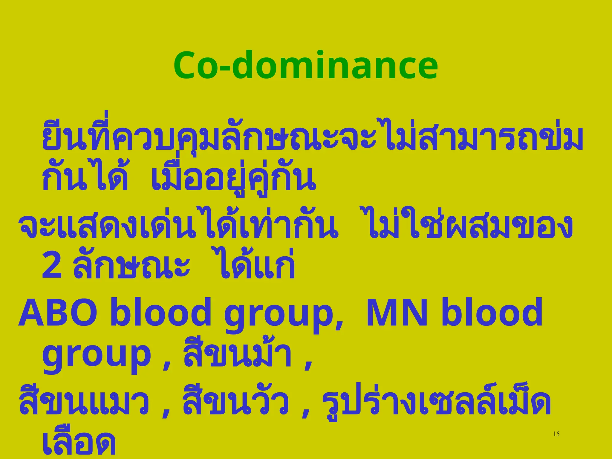 15
Co-dominance
ยีนที่ควบคุมลักษณะจะไม่สามารถข่ม
กันได้ เมื่ออยู่คู่กัน
จะแสดงเด่นได้เท่ากัน ไม่ใช่ผสมของ
2 ลักษณะ ได้แก่
ABO blood group, MN blood
group , สีขนม้า ,
สีขนแมว , สีขนวัว , รูปร่างเซลล์เม็ด
เลือด
 