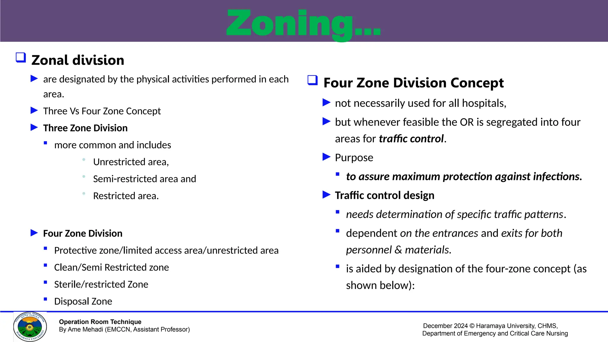 December 2024 © Haramaya University, CHMS,
Department of Emergency and Critical Care Nursing
Operation Room Technique
By Ame Mehadi (EMCCN, Assistant Professor)
Zoning…
 Zonal division
► are designated by the physical activities performed in each
area.
► Three Vs Four Zone Concept
► Three Zone Division
 more common and includes
• Unrestricted area,
• Semi-restricted area and
• Restricted area.
► Four Zone Division
 Protective zone/limited access area/unrestricted area
 Clean/Semi Restricted zone
 Sterile/restricted Zone
 Disposal Zone
 Four Zone Division Concept
► not necessarily used for all hospitals,
► but whenever feasible the OR is segregated into four
areas for traffic control.
► Purpose
 to assure maximum protection against infections.
► Traffic control design
 needs determination of specific traffic patterns.
 dependent on the entrances and exits for both
personnel & materials.
 is aided by designation of the four-zone concept (as
shown below):
 