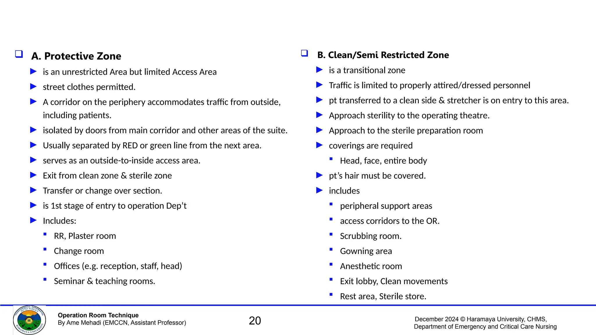 December 2024 © Haramaya University, CHMS,
Department of Emergency and Critical Care Nursing
Operation Room Technique
By Ame Mehadi (EMCCN, Assistant Professor)
 A. Protective Zone
► is an unrestricted Area but limited Access Area
► street clothes permitted.
► A corridor on the periphery accommodates traffic from outside,
including patients.
► isolated by doors from main corridor and other areas of the suite.
► Usually separated by RED or green line from the next area.
► serves as an outside-to-inside access area.
► Exit from clean zone & sterile zone
► Transfer or change over section.
► is 1st stage of entry to operation Dep’t
► Includes:
 RR, Plaster room
 Change room
 Offices (e.g. reception, staff, head)
 Seminar & teaching rooms.
 B. Clean/Semi Restricted Zone
► is a transitional zone
► Traffic is limited to properly attired/dressed personnel
► pt transferred to a clean side & stretcher is on entry to this area.
► Approach sterility to the operating theatre.
► Approach to the sterile preparation room
► coverings are required
 Head, face, entire body
► pt’s hair must be covered.
► includes
 peripheral support areas
 access corridors to the OR.
 Scrubbing room.
 Gowning area
 Anesthetic room
 Exit lobby, Clean movements
 Rest area, Sterile store.
20
 