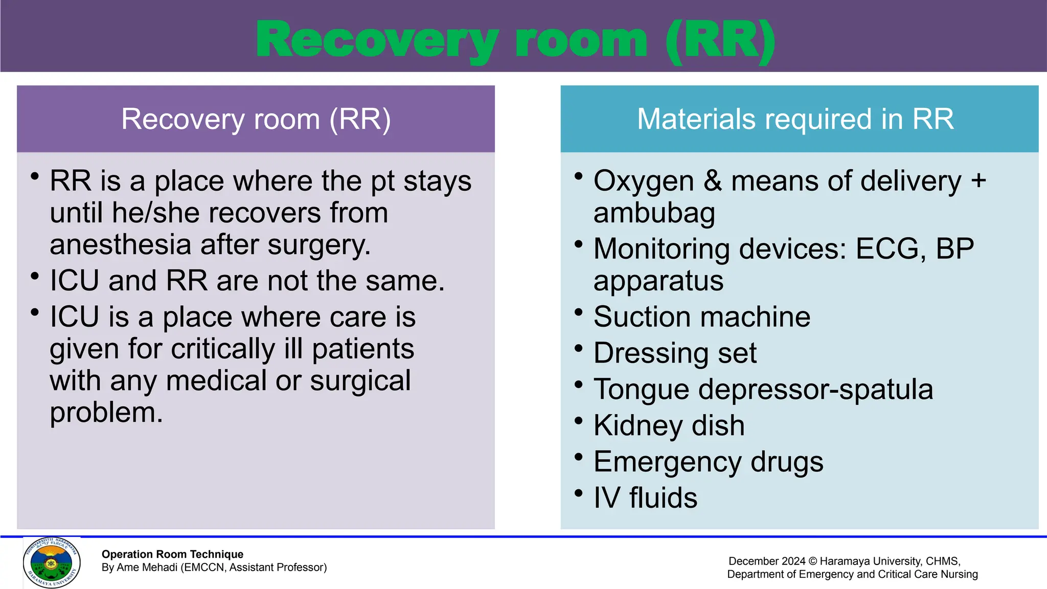December 2024 © Haramaya University, CHMS,
Department of Emergency and Critical Care Nursing
Operation Room Technique
By Ame Mehadi (EMCCN, Assistant Professor)
Recovery room (RR)
Recovery room (RR)
• RR is a place where the pt stays
until he/she recovers from
anesthesia after surgery.
• ICU and RR are not the same.
• ICU is a place where care is
given for critically ill patients
with any medical or surgical
problem.
Materials required in RR
• Oxygen & means of delivery +
ambubag
• Monitoring devices: ECG, BP
apparatus
• Suction machine
• Dressing set
• Tongue depressor-spatula
• Kidney dish
• Emergency drugs
• IV fluids
 