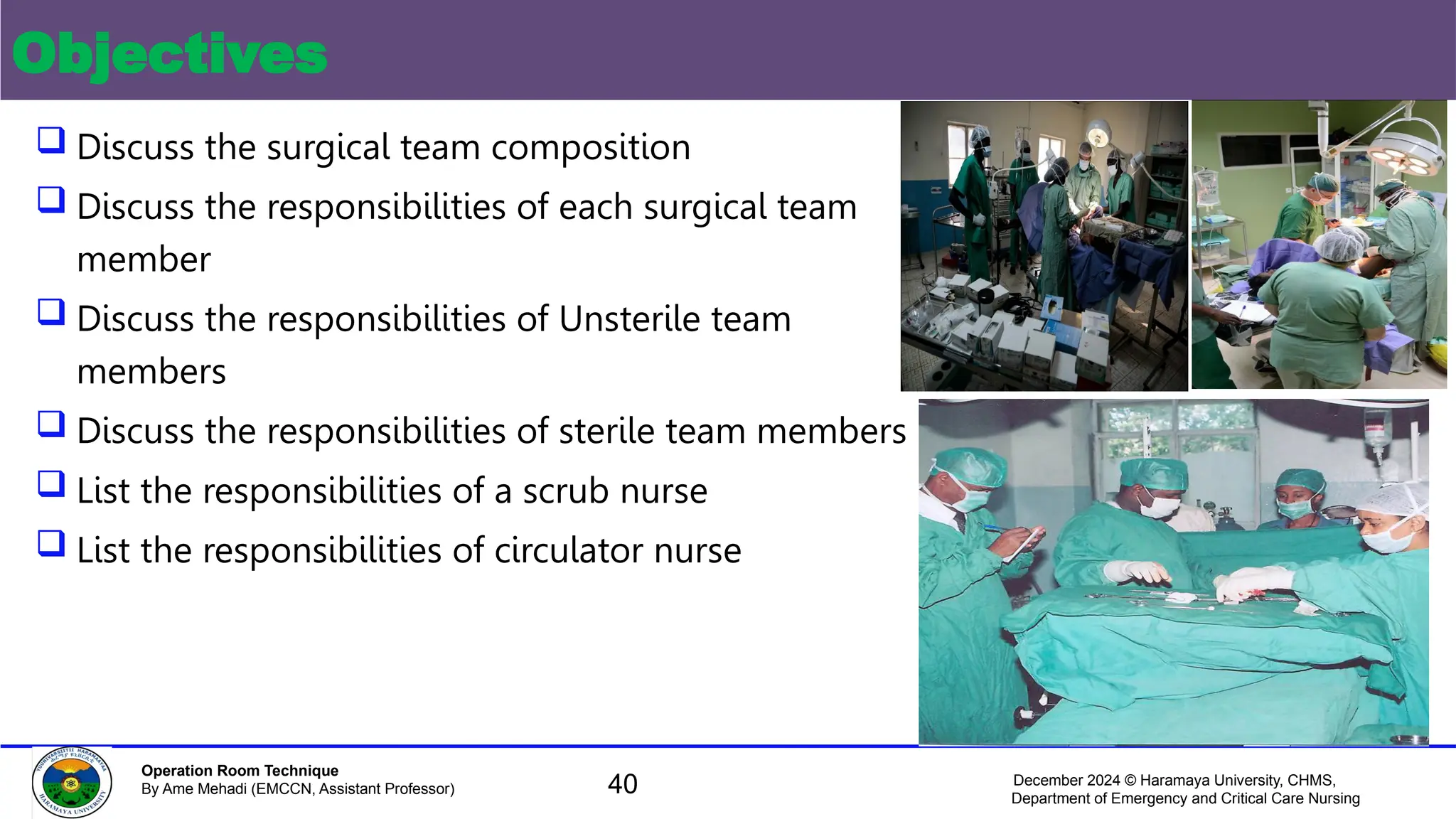 December 2024 © Haramaya University, CHMS,
Department of Emergency and Critical Care Nursing
Operation Room Technique
By Ame Mehadi (EMCCN, Assistant Professor)
Objectives
 Discuss the surgical team composition
 Discuss the responsibilities of each surgical team
member
 Discuss the responsibilities of Unsterile team
members
 Discuss the responsibilities of sterile team members
 List the responsibilities of a scrub nurse
 List the responsibilities of circulator nurse
40
 
