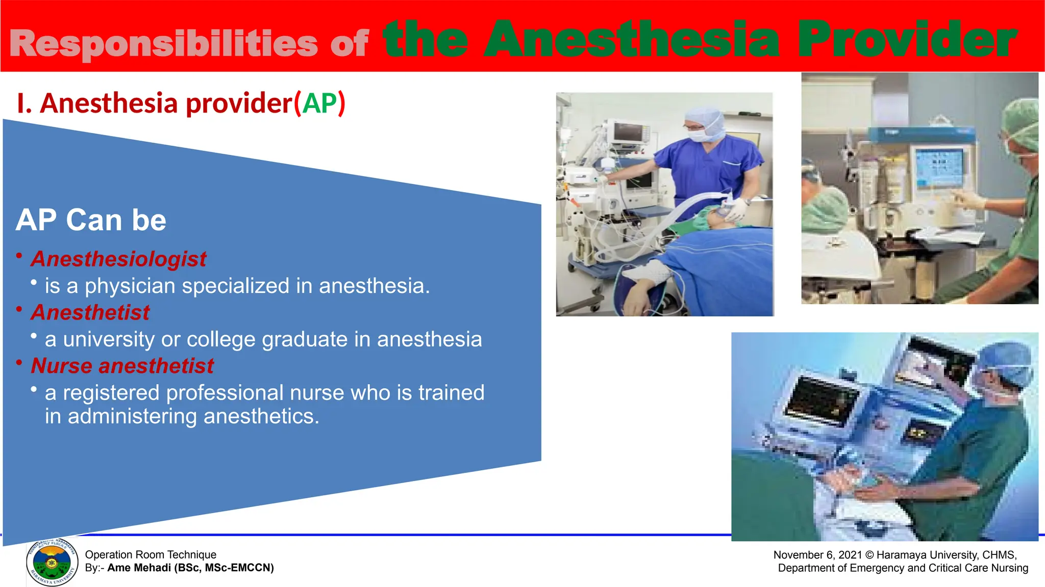 November 6, 2021 © Haramaya University, CHMS,
Department of Emergency and Critical Care Nursing
Operation Room Technique
By:- Ame Mehadi (BSc, MSc-EMCCN)
Responsibilities of the Anesthesia Provider
I. Anesthesia provider(AP)
AP Can be
• Anesthesiologist
• is a physician specialized in anesthesia.
• Anesthetist
• a university or college graduate in anesthesia
• Nurse anesthetist
• a registered professional nurse who is trained
in administering anesthetics.
 