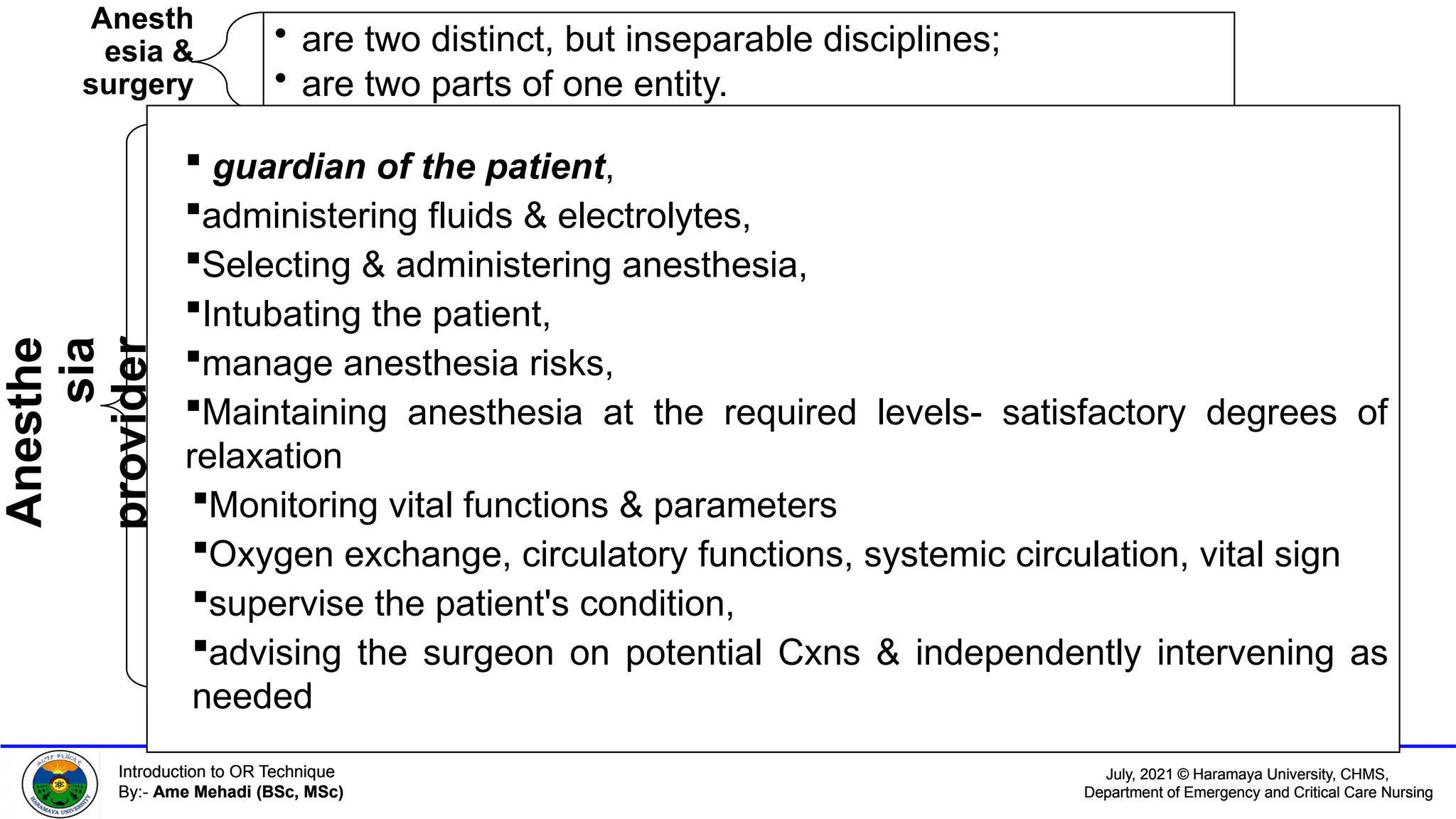 July, 2021 © Haramaya University, CHMS,
Department of Emergency and Critical Care Nursing
Introduction to OR Technique
By:- Ame Mehadi (BSc, MSc)
July, 2021 © Haramaya University, CHMS,
Department of Emergency and Critical Care Nursing
Introduction to OR Technique
By:- Ame Mehadi (BSc, MSc)
Anesth
esia &
surgery
• are two distinct, but inseparable disciplines;
• are two parts of one entity.
Anesthe
sia
provider
 guardian of the patient,
administering fluids & electrolytes,
Selecting & administering anesthesia,
Intubating the patient,
manage anesthesia risks,
Maintaining anesthesia at the required levels- satisfactory degrees of
relaxation
Monitoring vital functions & parameters
Oxygen exchange, circulatory functions, systemic circulation, vital sign
supervise the patient's condition,
advising the surgeon on potential Cxns & independently intervening as
needed
 