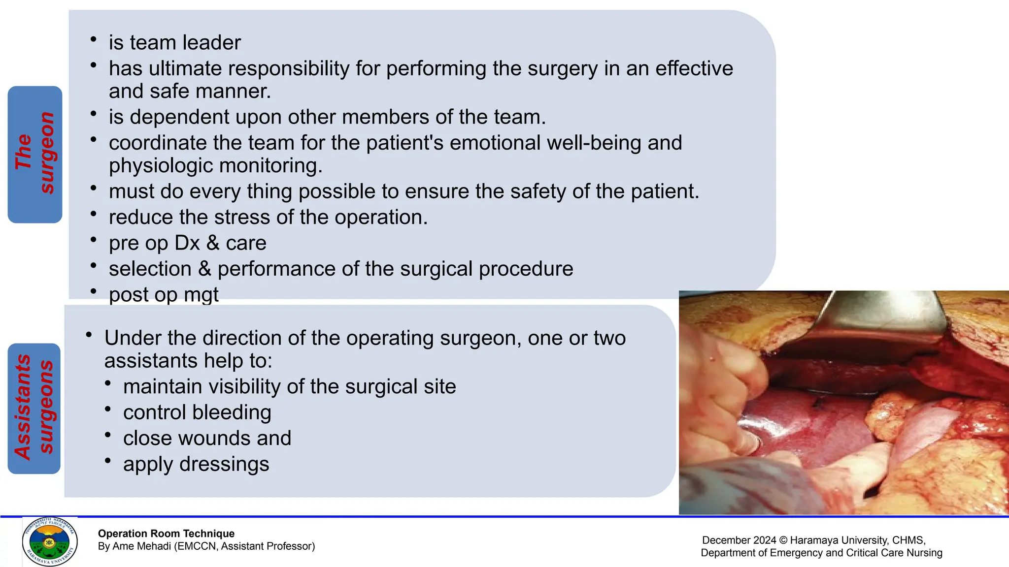 December 2024 © Haramaya University, CHMS,
Department of Emergency and Critical Care Nursing
Operation Room Technique
By Ame Mehadi (EMCCN, Assistant Professor)
• is team leader
• has ultimate responsibility for performing the surgery in an effective
and safe manner.
• is dependent upon other members of the team.
• coordinate the team for the patient's emotional well-being and
physiologic monitoring.
• must do every thing possible to ensure the safety of the patient.
• reduce the stress of the operation.
• pre op Dx & care
• selection & performance of the surgical procedure
• post op mgt
The
surgeon
• Under the direction of the operating surgeon, one or two
assistants help to:
• maintain visibility of the surgical site
• control bleeding
• close wounds and
• apply dressings
Assistants
surgeons
 