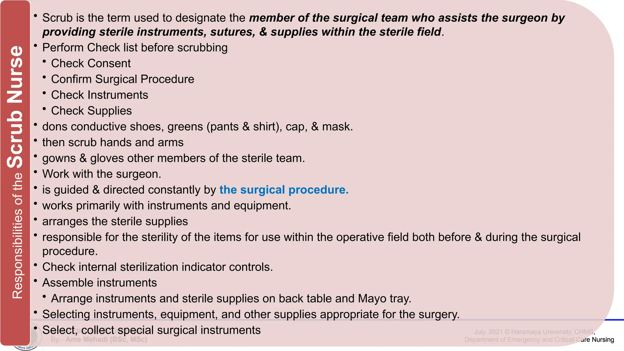 July, 2021 © Haramaya University, CHMS,
Department of Emergency and Critical Care Nursing
Introduction to OR Technique
By:- Ame Mehadi (BSc, MSc)
July, 2021 © Haramaya University, CHMS,
Department of Emergency and Critical Care Nursing
Introduction to OR Technique
By:- Ame Mehadi (BSc, MSc)
• Scrub is the term used to designate the member of the surgical team who assists the surgeon by
providing sterile instruments, sutures, & supplies within the sterile field.
• Perform Check list before scrubbing
• Check Consent
• Confirm Surgical Procedure
• Check Instruments
• Check Supplies
• dons conductive shoes, greens (pants & shirt), cap, & mask.
• then scrub hands and arms
• gowns & gloves other members of the sterile team.
• Work with the surgeon.
• is guided & directed constantly by the surgical procedure.
• works primarily with instruments and equipment.
• arranges the sterile supplies
• responsible for the sterility of the items for use within the operative field both before & during the surgical
procedure.
• Check internal sterilization indicator controls.
• Assemble instruments
• Arrange instruments and sterile supplies on back table and Mayo tray.
• Selecting instruments, equipment, and other supplies appropriate for the surgery.
• Select, collect special surgical instruments
Responsibilities
of
the
Scrub
Nurse
 