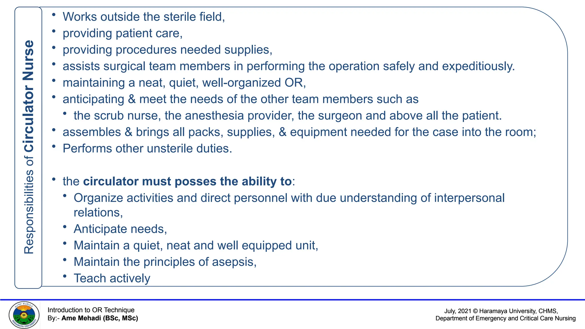 July, 2021 © Haramaya University, CHMS,
Department of Emergency and Critical Care Nursing
Introduction to OR Technique
By:- Ame Mehadi (BSc, MSc)
July, 2021 © Haramaya University, CHMS,
Department of Emergency and Critical Care Nursing
Introduction to OR Technique
By:- Ame Mehadi (BSc, MSc)
• Works outside the sterile field,
• providing patient care,
• providing procedures needed supplies,
• assists surgical team members in performing the operation safely and expeditiously.
• maintaining a neat, quiet, well-organized OR,
• anticipating & meet the needs of the other team members such as
• the scrub nurse, the anesthesia provider, the surgeon and above all the patient.
• assembles & brings all packs, supplies, & equipment needed for the case into the room;
• Performs other unsterile duties.
• the circulator must posses the ability to:
• Organize activities and direct personnel with due understanding of interpersonal
relations,
• Anticipate needs,
• Maintain a quiet, neat and well equipped unit,
• Maintain the principles of asepsis,
• Teach actively
Responsibilities
of
C
irculator
Nurse
 