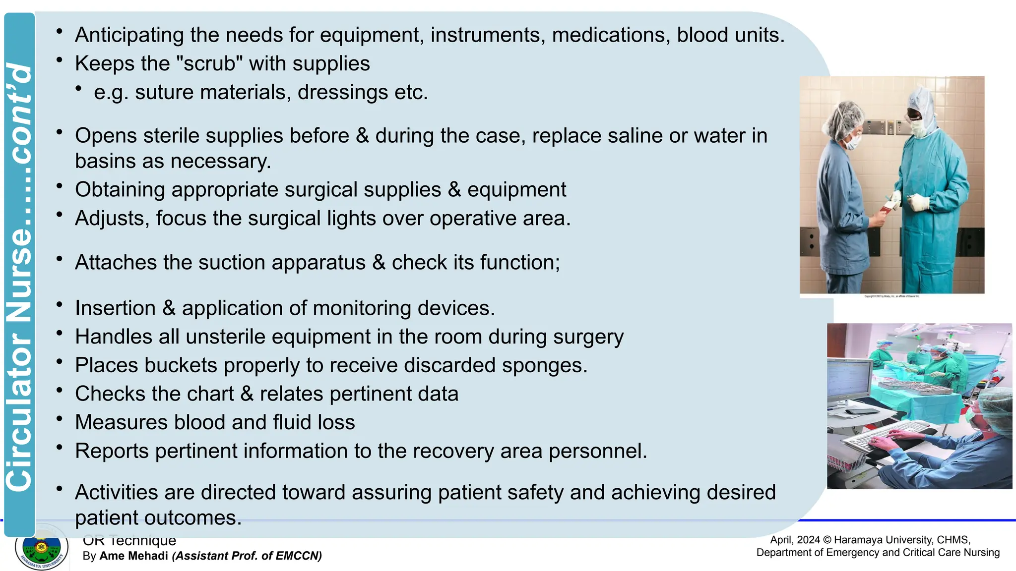 April, 2024 © Haramaya University, CHMS,
Department of Emergency and Critical Care Nursing
OR Technique
By Ame Mehadi (Assistant Prof. of EMCCN)
• Anticipating the needs for equipment, instruments, medications, blood units.
• Keeps the "scrub" with supplies
• e.g. suture materials, dressings etc.
• Opens sterile supplies before & during the case, replace saline or water in
basins as necessary.
• Obtaining appropriate surgical supplies & equipment
• Adjusts, focus the surgical lights over operative area.
• Attaches the suction apparatus & check its function;
• Insertion & application of monitoring devices.
• Handles all unsterile equipment in the room during surgery
• Places buckets properly to receive discarded sponges.
• Checks the chart & relates pertinent data
• Measures blood and fluid loss
• Reports pertinent information to the recovery area personnel.
• Activities are directed toward assuring patient safety and achieving desired
patient outcomes.
Circulator
Nurse…...cont’d
 
