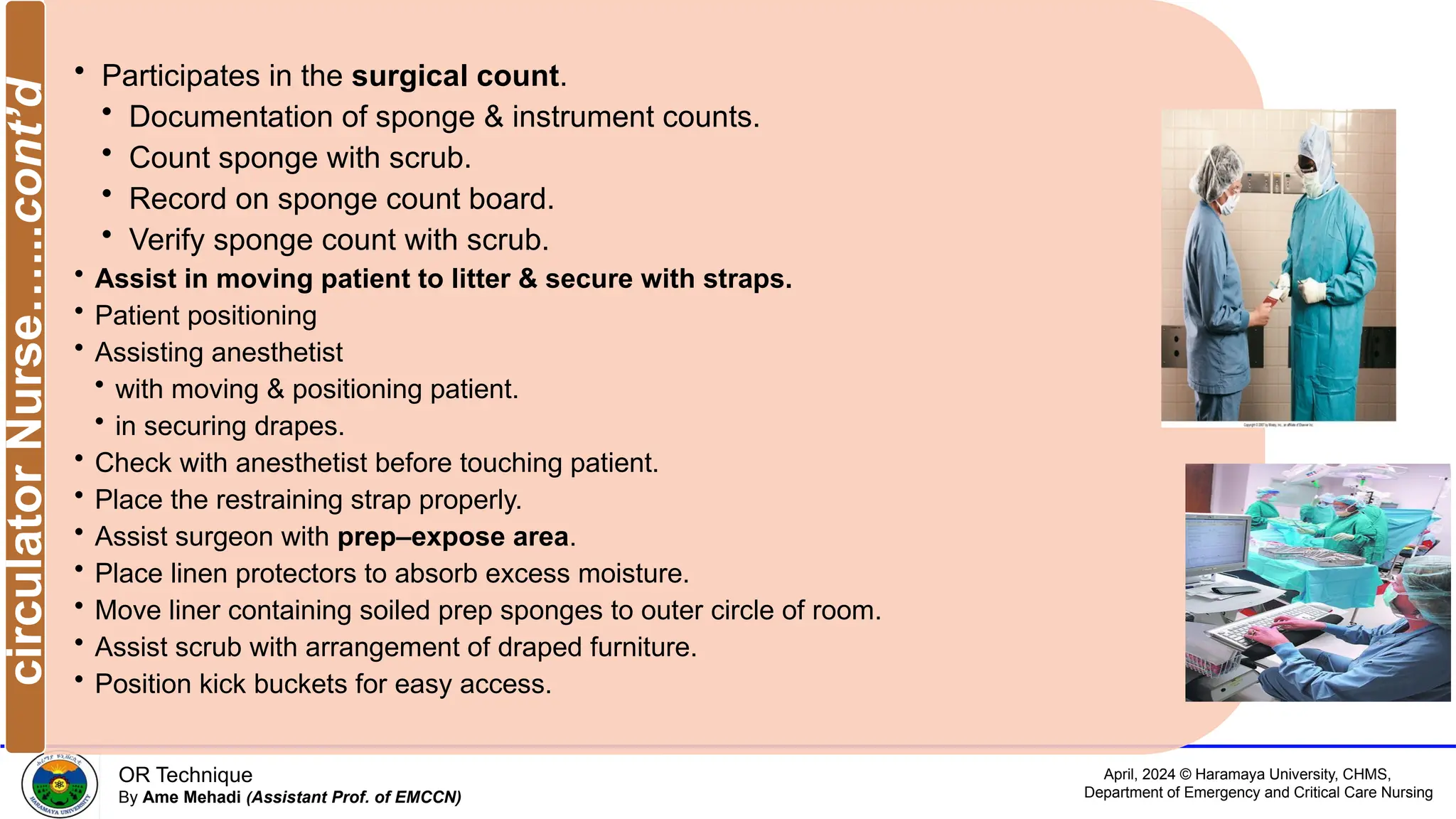 April, 2024 © Haramaya University, CHMS,
Department of Emergency and Critical Care Nursing
OR Technique
By Ame Mehadi (Assistant Prof. of EMCCN)
• Participates in the surgical count.
• Documentation of sponge & instrument counts.
• Count sponge with scrub.
• Record on sponge count board.
• Verify sponge count with scrub.
• Assist in moving patient to litter & secure with straps.
• Patient positioning
• Assisting anesthetist
• with moving & positioning patient.
• in securing drapes.
• Check with anesthetist before touching patient.
• Place the restraining strap properly.
• Assist surgeon with prep–expose area.
• Place linen protectors to absorb excess moisture.
• Move liner containing soiled prep sponges to outer circle of room.
• Assist scrub with arrangement of draped furniture.
• Position kick buckets for easy access.
circulator
Nurse…...cont’d
 