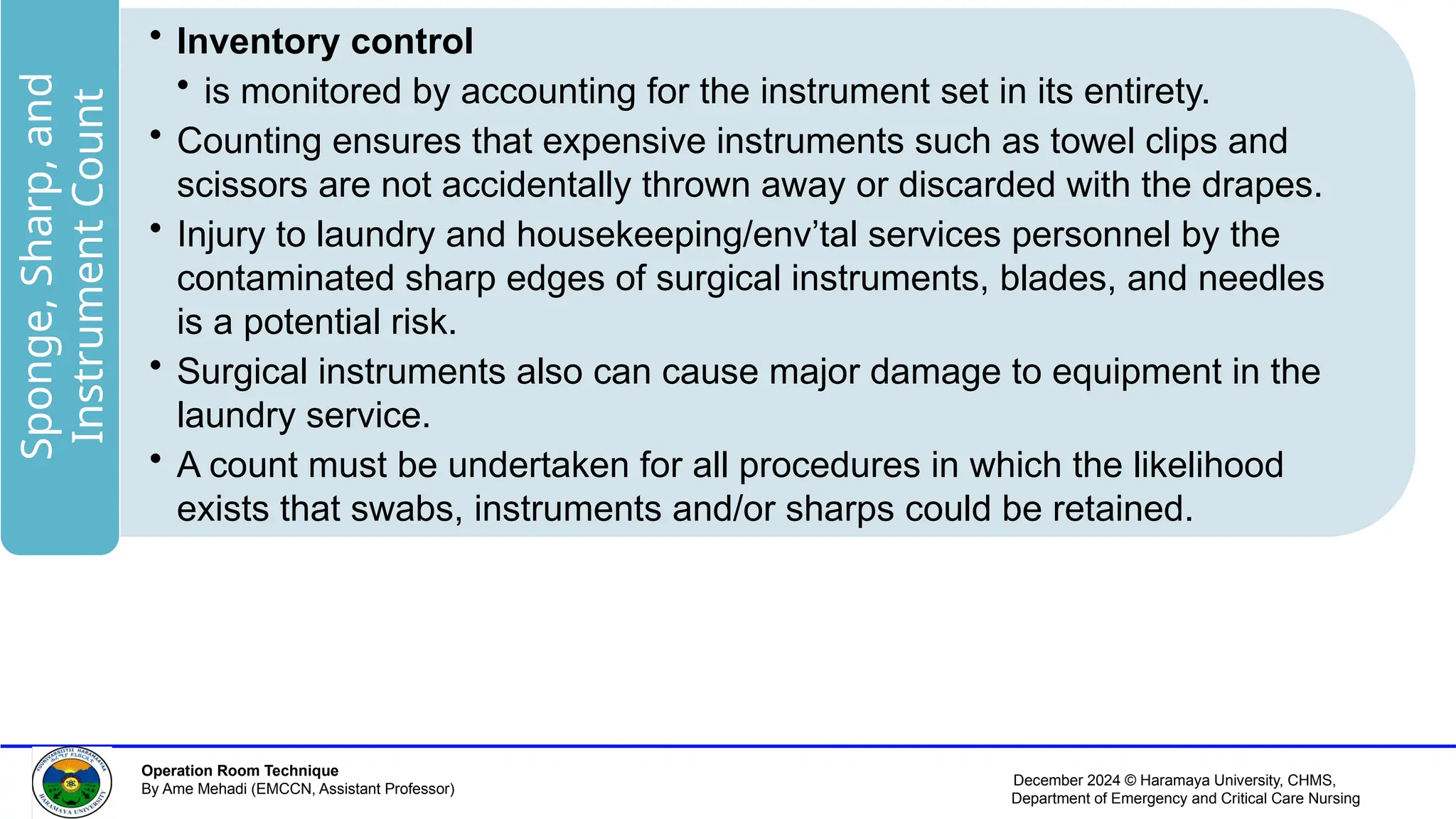 December 2024 © Haramaya University, CHMS,
Department of Emergency and Critical Care Nursing
Operation Room Technique
By Ame Mehadi (EMCCN, Assistant Professor)
• Inventory control
• is monitored by accounting for the instrument set in its entirety.
• Counting ensures that expensive instruments such as towel clips and
scissors are not accidentally thrown away or discarded with the drapes.
• Injury to laundry and housekeeping/env’tal services personnel by the
contaminated sharp edges of surgical instruments, blades, and needles
is a potential risk.
• Surgical instruments also can cause major damage to equipment in the
laundry service.
• A count must be undertaken for all procedures in which the likelihood
exists that swabs, instruments and/or sharps could be retained.
Sponge,
Sharp,
and
Instrument
Count
 