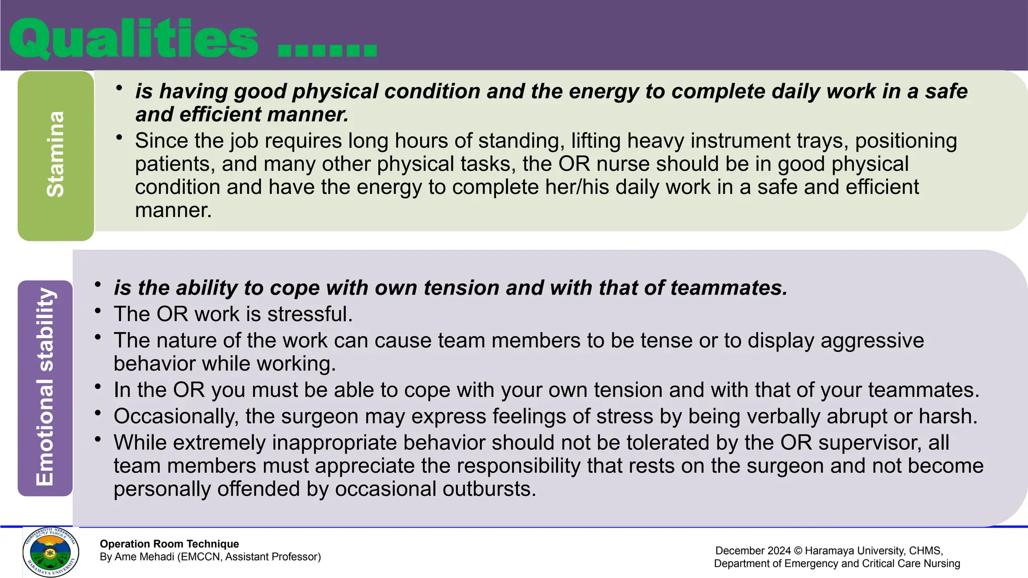December 2024 © Haramaya University, CHMS,
Department of Emergency and Critical Care Nursing
Operation Room Technique
By Ame Mehadi (EMCCN, Assistant Professor)
Qualities ……
• is having good physical condition and the energy to complete daily work in a safe
and efficient manner.
• Since the job requires long hours of standing, lifting heavy instrument trays, positioning
patients, and many other physical tasks, the OR nurse should be in good physical
condition and have the energy to complete her/his daily work in a safe and efficient
manner.
Stamina
• is the ability to cope with own tension and with that of teammates.
• The OR work is stressful.
• The nature of the work can cause team members to be tense or to display aggressive
behavior while working.
• In the OR you must be able to cope with your own tension and with that of your teammates.
• Occasionally, the surgeon may express feelings of stress by being verbally abrupt or harsh.
• While extremely inappropriate behavior should not be tolerated by the OR supervisor, all
team members must appreciate the responsibility that rests on the surgeon and not become
personally offended by occasional outbursts.
Emotional
stability
 