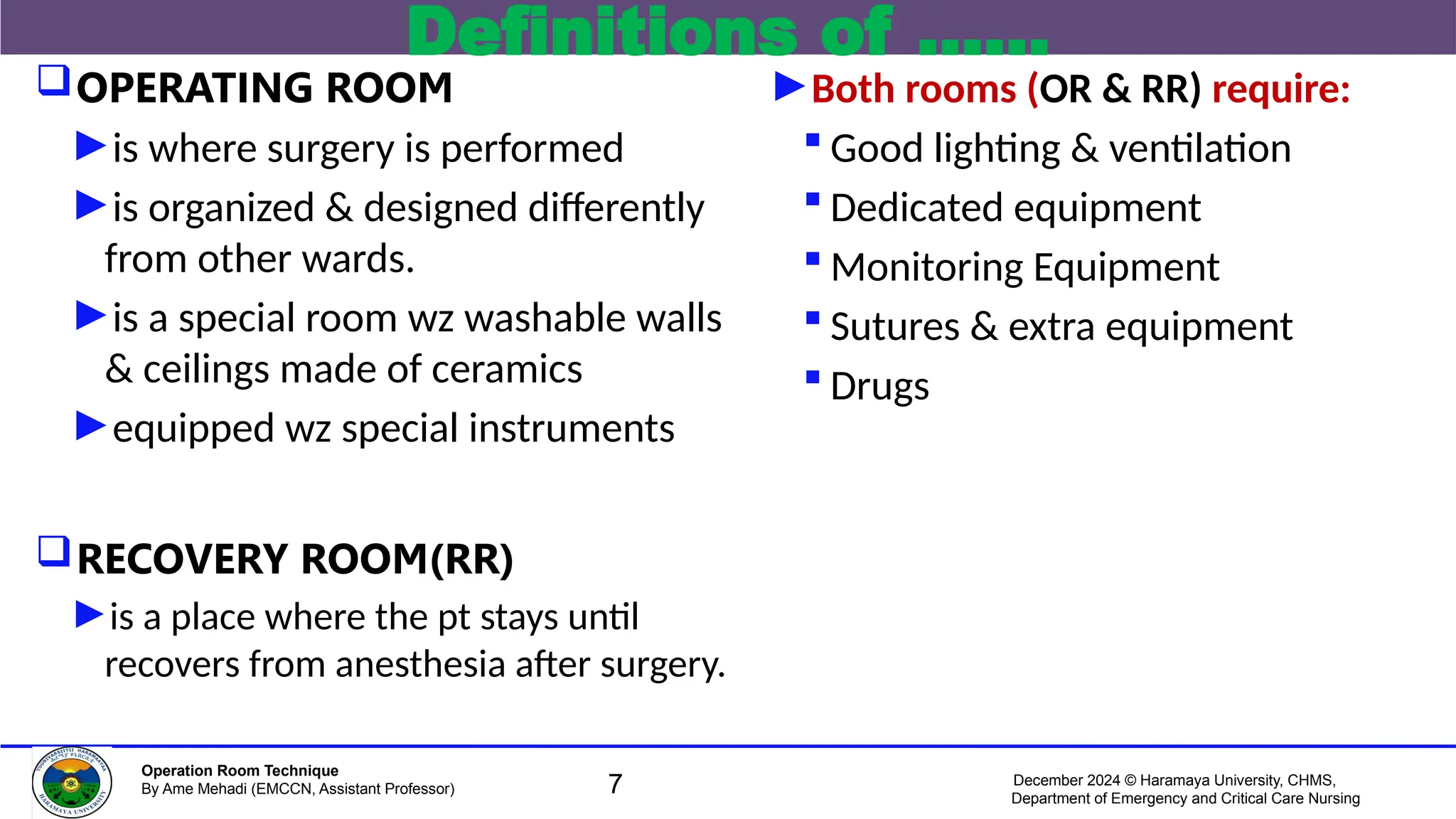 December 2024 © Haramaya University, CHMS,
Department of Emergency and Critical Care Nursing
Operation Room Technique
By Ame Mehadi (EMCCN, Assistant Professor)
Definitions of ……
OPERATING ROOM
►is where surgery is performed
►is organized & designed differently
from other wards.
►is a special room wz washable walls
& ceilings made of ceramics
►equipped wz special instruments
RECOVERY ROOM(RR)
►is a place where the pt stays until
recovers from anesthesia after surgery.
►Both rooms (OR & RR) require:
 Good lighting & ventilation
 Dedicated equipment
 Monitoring Equipment
 Sutures & extra equipment
 Drugs
7
 