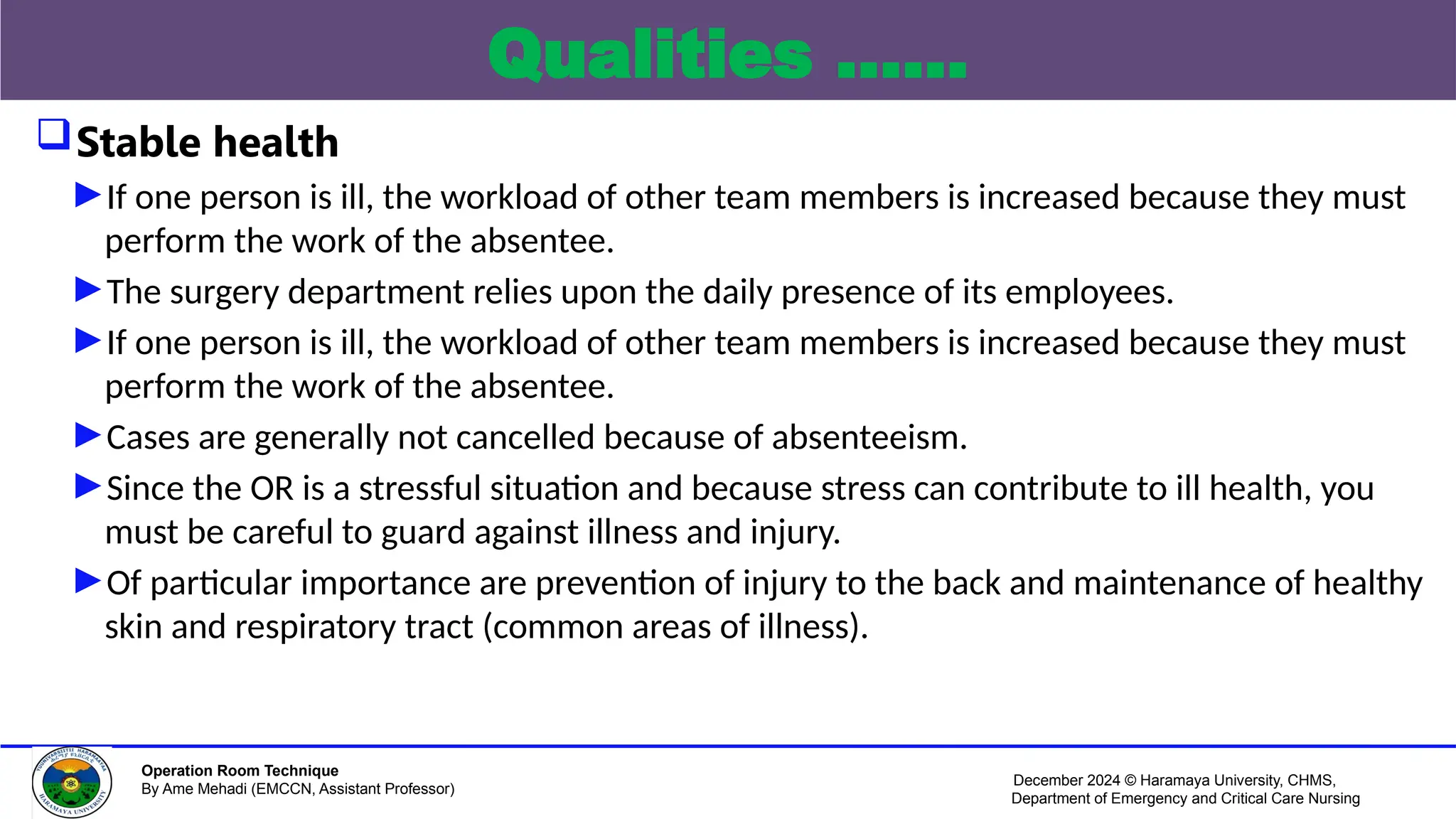 December 2024 © Haramaya University, CHMS,
Department of Emergency and Critical Care Nursing
Operation Room Technique
By Ame Mehadi (EMCCN, Assistant Professor)
Qualities ……
Stable health
►If one person is ill, the workload of other team members is increased because they must
perform the work of the absentee.
►The surgery department relies upon the daily presence of its employees.
►If one person is ill, the workload of other team members is increased because they must
perform the work of the absentee.
►Cases are generally not cancelled because of absenteeism.
►Since the OR is a stressful situation and because stress can contribute to ill health, you
must be careful to guard against illness and injury.
►Of particular importance are prevention of injury to the back and maintenance of healthy
skin and respiratory tract (common areas of illness).
 
