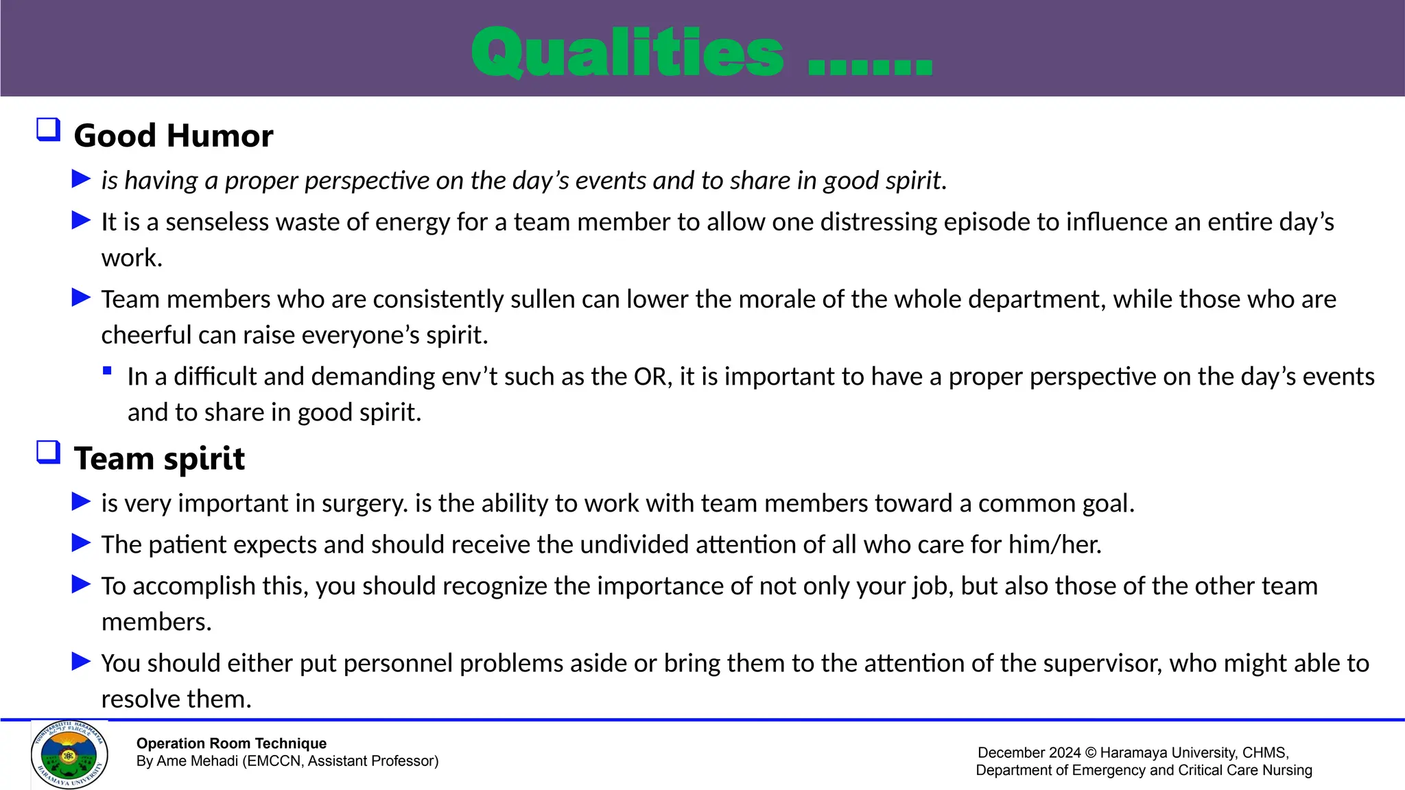 December 2024 © Haramaya University, CHMS,
Department of Emergency and Critical Care Nursing
Operation Room Technique
By Ame Mehadi (EMCCN, Assistant Professor)
Qualities ……
 Good Humor
► is having a proper perspective on the day’s events and to share in good spirit.
► It is a senseless waste of energy for a team member to allow one distressing episode to influence an entire day’s
work.
► Team members who are consistently sullen can lower the morale of the whole department, while those who are
cheerful can raise everyone’s spirit.
 In a difficult and demanding env’t such as the OR, it is important to have a proper perspective on the day’s events
and to share in good spirit.
 Team spirit
► is very important in surgery. is the ability to work with team members toward a common goal.
► The patient expects and should receive the undivided attention of all who care for him/her.
► To accomplish this, you should recognize the importance of not only your job, but also those of the other team
members.
► You should either put personnel problems aside or bring them to the attention of the supervisor, who might able to
resolve them.
 