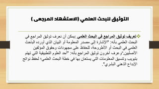 ‫العلمي‬ ‫للبحث‬ ‫التوثيق‬
(
‫المرجعى‬ ‫االستشهاد‬
)
❖
‫العلمي‬ ‫البحث‬ ‫في‬ ‫المراجع‬ ‫توثيق‬ ‫تعريف‬
:
‫في‬ ‫المراجع‬ ‫توثيق‬ ‫نعرف‬ ‫أن‬ ‫يمكن‬
‫بأنه‬ ‫العلمي‬ ‫البحث‬
" :
‫الباح‬ ‫أورده‬ ‫الذي‬ ‫البيان‬ ‫أو‬ ‫المعلومة‬ ‫مصدر‬ ‫إلى‬ ‫اإلشارة‬
‫ث‬
‫المؤلفين‬ ‫وحقوق‬ ‫مجهودات‬ ‫على‬ ‫للحفاظ‬ ،‫األطروحة‬ ‫أو‬ ‫البحث‬ ‫في‬ ‫العلمي‬
‫األصليين‬
".
‫بأنه‬ ‫المراجع‬ ‫توثيق‬ ‫آخرون‬ ‫وعرف‬
" :
‫ت‬ ‫التي‬ ‫التطبيقية‬ ‫العلوم‬ ‫أحد‬
‫هتم‬
‫العلمي؛‬ ‫البحث‬ ‫خطة‬ ‫في‬ ‫بها‬ ‫يستعان‬ ‫التي‬ ‫المعلومات‬ ‫وتنسيق‬ ‫بتبويب‬
‫نواتج‬ ‫لحفظ‬
‫البشري‬ ‫الذهني‬ ‫اإلبداع‬
."
 