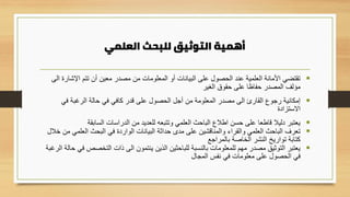 ‫العلمي‬ ‫للبحث‬ ‫التوثيق‬ ‫أهمية‬
▪
‫اإلش‬ ‫تتم‬ ‫أن‬ ‫معين‬ ‫مصدر‬ ‫من‬ ‫المعلومات‬ ‫أو‬ ‫البيانات‬ ‫على‬ ‫الحصول‬ ‫عند‬ ‫العلمية‬ ‫األمانة‬ ‫تقتضي‬
‫الى‬ ‫ارة‬
‫الغير‬ ‫حقوق‬ ‫على‬ ‫حفاظا‬ ‫المصدر‬ ‫مؤلف‬
▪
‫في‬ ‫الرغبة‬ ‫حالة‬ ‫في‬ ‫كافي‬ ‫قدر‬ ‫على‬ ‫الحصول‬ ‫أجل‬ ‫من‬ ‫المعلومة‬ ‫مصدر‬ ‫الى‬ ‫القارئ‬ ‫رجوع‬ ‫إمكانية‬
‫االستزادة‬
▪
‫السابقة‬ ‫الدراسات‬ ‫من‬ ‫للعديد‬ ‫وتتبعه‬ ‫العلمي‬ ‫الباحث‬ ‫اطالع‬ ‫حسن‬ ‫على‬ ‫قاطعا‬ ‫دليال‬ ‫يعتبر‬
▪
‫العلمي‬ ‫البحث‬ ‫في‬ ‫الواردة‬ ‫البيانات‬ ‫حداثة‬ ‫مدى‬ ‫على‬ ‫والمناقشين‬ ‫والقراء‬ ‫العلمي‬ ‫الباحث‬ ‫تعرف‬
‫خالل‬ ‫من‬
‫بالمراجع‬ ‫الخاصة‬ ‫النشر‬ ‫تواريخ‬ ‫كتابة‬
▪
‫التخصص‬ ‫ذات‬ ‫الى‬ ‫ينتمون‬ ‫الذين‬ ‫للباحثين‬ ‫بالنسبة‬ ‫للمعلومات‬ ‫مهم‬ ‫مصدر‬ ‫التوثيق‬ ‫يعتبر‬
‫الرغبة‬ ‫حالة‬ ‫في‬
‫المجال‬ ‫نفس‬ ‫في‬ ‫معلومات‬ ‫على‬ ‫الحصول‬ ‫في‬
 