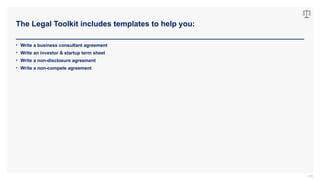 The Legal Toolkit includes templates to help you:
105
• Write a business consultant agreement
• Write an investor & startup term sheet
• Write a non-disclosure agreement
• Write a non-compete agreement
 