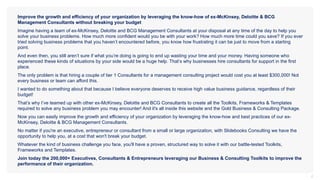 2
Improve the growth and efficiency of your organization by leveraging the know-how of ex-McKinsey, Deloitte & BCG
Management Consultants without breaking your budget
Imagine having a team of ex-McKinsey, Deloitte and BCG Management Consultants at your disposal at any time of the day to help you
solve your business problems. How much more confident would you be with your work? How much more time could you save? If you ever
tried solving business problems that you haven’t encountered before, you know how frustrating it can be just to move from a starting
point.
And even then, you still aren’t sure if what you’re doing is going to end up wasting your time and your money. Having someone who
experienced these kinds of situations by your side would be a huge help. That’s why businesses hire consultants for support in the first
place.
The only problem is that hiring a couple of tier 1 Consultants for a management consulting project would cost you at least $300,000! Not
every business or team can afford this.
I wanted to do something about that because I believe everyone deserves to receive high value business guidance, regardless of their
budget!
That’s why I’ve teamed up with other ex-McKinsey, Deloitte and BCG Consultants to create all the Toolkits, Frameworks & Templates
required to solve any business problem you may encounter! And it's all inside this website and the Gold Business & Consulting Package.
Now you can easily improve the growth and efficiency of your organization by leveraging the know-how and best practices of our ex-
McKinsey, Deloitte & BCG Management Consultants.
No matter if you're an executive, entrepreneur or consultant from a small or large organization, with Slidebooks Consulting we have the
opportunity to help you, at a cost that won't break your budget.
Whatever the kind of business challenge you face, you'll have a proven, structured way to solve it with our battle-tested Toolkits,
Frameworks and Templates.
Join today the 200,000+ Executives, Consultants & Entrepreneurs leveraging our Business & Consulting Toolkits to improve the
performance of their organization.
 