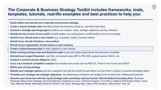 The Corporate & Business Strategy Toolkit includes frameworks, tools,
templates, tutorials, real-life examples and best practices to help you:
22
• Easily define and execute your corporate and business strategy
• Create a robust strategic plan describing where the company should go, and how to get there
• Conduct a strategic planning project to define your mission, vision, strategic objectives and key initiatives
• Identify the key drivers of your profit to easily explain your profit growth or profit decline, and act accordingly
• Decide if you should enter a new market (e.g., European market, Chinese market)
• Decide if you should introduce a new product
• Decide if your organization should acquire a new company
• Create a robust business plan to raise capital for a new venture
• Build a strong business case and financial model to get your project approved by the executive committee
• Estimate your project financials: cash flow, net present value (NPV), ROI, IRR, payback period, WACC, etc.
• Conduct a commercial due diligence (CDD)
• Carry out a market & competitor analysis that includes many tools such as PESTLE, Porter’s Five Forces and SWOT
• Define your pricing strategy
• Identify your strategic options and their respective risk with the Ansoff Growth Matrix and the Porter’s Generic Corporate Strategies Matrix
• Translate your strategy into strategic objectives, key performance indicators and targets to be reached with a Balanced Scorecard
• Increase your know-how with the top 22 strategy tools commonly used by Fortune 100 and Global Consulting firms: Business
Roadmap, Blue Ocean Strategy, Entry/Exit Barriers, Experience Curve, Fishbone Diagram, Five Whys, Initiative Prioritization Matrix, Issue
Tree, Maturity Model, McKinsey Seven-S, Product Life Cycle, Strategy Map, Value Chain Analysis, Value Driver Tree, etc.
 