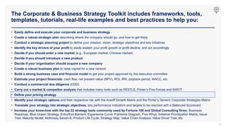 The Corporate & Business Strategy Toolkit includes frameworks, tools,
templates, tutorials, real-life examples and best practices to help you:
29
• Easily define and execute your corporate and business strategy
• Create a robust strategic plan describing where the company should go, and how to get there
• Conduct a strategic planning project to define your mission, vision, strategic objectives and key initiatives
• Identify the key drivers of your profit to easily explain your profit growth or profit decline, and act accordingly
• Decide if you should enter a new market (e.g., European market, Chinese market)
• Decide if you should introduce a new product
• Decide if your organization should acquire a new company
• Create a robust business plan to raise capital for a new venture
• Build a strong business case and financial model to get your project approved by the executive committee
• Estimate your project financials: cash flow, net present value (NPV), ROI, IRR, payback period, WACC, etc.
• Conduct a commercial due diligence (CDD)
• Carry out a market & competitor analysis that includes many tools such as PESTLE, Porter’s Five Forces and SWOT
• Define your pricing strategy
• Identify your strategic options and their respective risk with the Ansoff Growth Matrix and the Porter’s Generic Corporate Strategies Matrix
• Translate your strategy into strategic objectives, key performance indicators and targets to be reached with a Balanced Scorecard
• Increase your know-how with the top 22 strategy tools commonly used by Fortune 100 and Global Consulting firms: Business
Roadmap, Blue Ocean Strategy, Entry/Exit Barriers, Experience Curve, Fishbone Diagram, Five Whys, Initiative Prioritization Matrix, Issue
Tree, Maturity Model, McKinsey Seven-S, Product Life Cycle, Strategy Map, Value Chain Analysis, Value Driver Tree, etc.
 