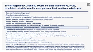 The Management Consulting Toolkit includes frameworks, tools,
templates, tutorials, real-life examples and best practices to help you:
33
• Build a convincing consulting proposal
• Write a business consultant agreement
• Identify the key drivers of the organization’s profit to easily explain profit growth or profit decline, and act accordingly
• Decide if you should enter a new market (e.g., European market, Chinese market)
• Decide if you should introduce a new product
• Decide if your organization should acquire a new company
• Gather qualitative and quantitative data in a structured way via interview, focus group and survey
• Structure your presentations and recommendations like a tier-1 management consultant
• Create a robust strategic plan describing where the company should go, and how to get there
• Conduct a strategic planning project to define your mission, vision, strategic objectives and key initiatives
• Build a strong business case and financial model to get your project approved by the executive committee
• Estimate your project financials: revenue, cost savings, cash flow, net present value (NPV), ROI, IRR, payback period, WACC, etc.
• Conduct a comprehensive financial analysis
• Prioritize a company’s potential initiatives based on impact and effort
• Define the maturity of a company on a specific area with a visual maturity model
• Identify your strategic options and their respective risk with the Ansoff Growth Matrix and the Porter’s Generic Corporate Strategies Matrix
• Increase your know-how with the top 40 management consulting tools commonly used by Fortune 100 and Global Consulting firms:
Business Roadmap, Blue Ocean Strategy, Entry/Exit Barriers, Experience Curve, Fishbone Diagram, Five Whys, Initiative Prioritization Matrix,
Issue Tree, McKinsey Seven-S, Risk Assessment Matrix, Product Life Cycle, Strategy Map, Value Chain Analysis, Value Driver Tree, etc.
 