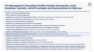 The Management Consulting Toolkit includes frameworks, tools,
templates, tutorials, real-life examples and best practices to help you:
35
• Build a convincing consulting proposal
• Write a business consultant agreement
• Identify the key drivers of the organization’s profit to easily explain profit growth or profit decline, and act accordingly
• Decide if you should enter a new market (e.g., European market, Chinese market)
• Decide if you should introduce a new product
• Decide if your organization should acquire a new company
• Gather qualitative and quantitative data in a structured way via interview, focus group and survey
• Structure your presentations and recommendations like a tier-1 management consultant
• Create a robust strategic plan describing where the company should go, and how to get there
• Conduct a strategic planning project to define your mission, vision, strategic objectives and key initiatives
• Build a strong business case and financial model to get your project approved by the executive committee
• Estimate your project financials: revenue, cost savings, cash flow, net present value (NPV), ROI, IRR, payback period, WACC, etc.
• Conduct a comprehensive financial analysis
• Prioritize a company’s potential initiatives based on impact and effort
• Define the maturity of a company on a specific area with a visual maturity model
• Identify your strategic options and their respective risk with the Ansoff Growth Matrix and the Porter’s Generic Corporate Strategies Matrix
• Increase your know-how with the top 40 management consulting tools commonly used by Fortune 100 and Global Consulting firms:
Business Roadmap, Blue Ocean Strategy, Entry/Exit Barriers, Experience Curve, Fishbone Diagram, Five Whys, Initiative Prioritization Matrix,
Issue Tree, McKinsey Seven-S, Risk Assessment Matrix, Product Life Cycle, Strategy Map, Value Chain Analysis, Value Driver Tree, etc.
 