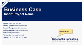 Business Case
Insert Project Name
Author: insert your own text
Project Sponsor: insert your own text
Project Manager: insert your own text
Change Manager: insert your own text
Date: insert your own text
Version No: insert your own text
Status: E.g. 1.0 for final / 0.1 for drafts
Confidential
Insert your own logo
 