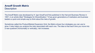 Ansoff Growth Matrix
Description
44
The Ansoff Matrix was developed by H. Igor Ansoff and first published in the Harvard Business Review in
1957, in an article titled "Strategies for Diversification." It has given generations of marketers and business
leaders a quick and simple way to think about the risks of growth.
Sometimes called the Product/Market Expansion Grid, the Matrix shows four strategies you can use to
grow. It also helps you analyze the risks associated with each one. The idea is that each time you move into
a new quadrant (horizontally or vertically), risk increases.
 