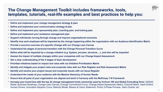 The Change Management Toolkit includes frameworks, tools,
templates, tutorials, real-life examples and best practices to help you:
49
• Define and implement your change management strategy & plan
• Define and implement your communication strategy & plan
• Define and implement your sponsorship plan, coaching plan, and training plan
• Define and implement your resistance management plan
• Support individuals moving through change and improve organizational outcomes
• Identify how each employee will be impacted by the change happening within the organization with our Audience Identification Matrix
• Provide a succinct overview of a specific Change with our Change Lean Canvas
• Understand the stages of personal transition with the Change Personal Transition Curve
• Define what will be impacted by a change initiative (e.g. System, process, structure,…), and who will be impacted
• Assess the impact of multiple changes within your companies with our Change Impact Assessment
• Get a clear understanding of the 4 stages of team development
• Prioritize initiatives based on impact and value with our Initiative Prioritization Matrix
• Identify and mitigate your project risks and corporate risks with our Risk Register and Risk Assessment Matrix
• Identify and resolve your project issues and corporate issues with our Issue Register
• Understand the needs of your audience with the Maslow Hierarchy of Human Needs
• Ensure that all parts of your organization are aligned and work in harmony with the McKinsey 7-S Framework
• Increase your know-how with the top 32 change management tools commonly used by Fortune 100 and Global Consulting firms: ADKAR
Model, Business Roadmap, Change Lean Canvas, Change Commitment Curve, Change Impact Assessment Matrix, Channel Matrix, Heart & Mind
Human Drivers, Innovation Adoption Curve, Maturity Model, Mission & Vision Statement, Prosci 3-Phase Process, Team Charter, etc.
 