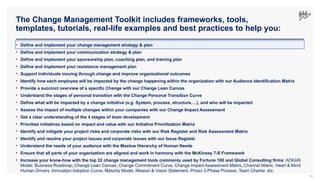 The Change Management Toolkit includes frameworks, tools,
templates, tutorials, real-life examples and best practices to help you:
50
• Define and implement your change management strategy & plan
• Define and implement your communication strategy & plan
• Define and implement your sponsorship plan, coaching plan, and training plan
• Define and implement your resistance management plan
• Support individuals moving through change and improve organizational outcomes
• Identify how each employee will be impacted by the change happening within the organization with our Audience Identification Matrix
• Provide a succinct overview of a specific Change with our Change Lean Canvas
• Understand the stages of personal transition with the Change Personal Transition Curve
• Define what will be impacted by a change initiative (e.g. System, process, structure,…), and who will be impacted
• Assess the impact of multiple changes within your companies with our Change Impact Assessment
• Get a clear understanding of the 4 stages of team development
• Prioritize initiatives based on impact and value with our Initiative Prioritization Matrix
• Identify and mitigate your project risks and corporate risks with our Risk Register and Risk Assessment Matrix
• Identify and resolve your project issues and corporate issues with our Issue Register
• Understand the needs of your audience with the Maslow Hierarchy of Human Needs
• Ensure that all parts of your organization are aligned and work in harmony with the McKinsey 7-S Framework
• Increase your know-how with the top 32 change management tools commonly used by Fortune 100 and Global Consulting firms: ADKAR
Model, Business Roadmap, Change Lean Canvas, Change Commitment Curve, Change Impact Assessment Matrix, Channel Matrix, Heart & Mind
Human Drivers, Innovation Adoption Curve, Maturity Model, Mission & Vision Statement, Prosci 3-Phase Process, Team Charter, etc.
 