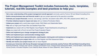 The Project Management Toolkit includes frameworks, tools, templates,
tutorials, real-life examples and best practices to help you:
56
• Get a clear understanding of the project management overall approach commonly used by Fortune 100 and Global Consulting firms
• Build a strong business case and financial model to get your project approved by the executive committee
• Estimate your project financials: revenue, cost savings, cash flow, net present value (NPV), ROI, IRR, payback period, WACC, etc.
• Prioritize initiatives based on impact and value with our Initiative Prioritization Matrix
• Initiate your project with a world class project charter, RACI Matrix and Stakeholder Matrix
• Plan with our High-Level Project Plan and Detailed Project Plan
• Implement your project with our Risk Register, Issue Register, Project Dashboards and parking Lot
• Close your project with a Punch List and Post Project Evaluation Report
• Define and implement your change management strategy & plan
• Define and implement your communication strategy & plan
• Define and implement your sponsorship plan, coaching plan, training plan and resistance management plan
• Identify and mitigate your project risks with our Risk Register and Risk Assessment Matrix
• Identify and resolve your project issues with our Issue Register
• Increase your know-how with the top 36 project management tools commonly used by Fortune 100 and Global Consulting firms:
Business Roadmap, Change Lean Canvas, Change Commitment Curve, Change Impact Assessment Matrix, Channel Matrix, Heart & Mind
Human Drivers, Innovation Adoption Curve, Maturity Model, Mission & Vision Statement, Team Charter, etc.
 