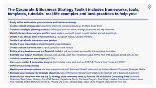 The Corporate & Business Strategy Toolkit includes frameworks, tools,
templates, tutorials, real-life examples and best practices to help you:
6
• Easily define and execute your corporate and business strategy
• Create a robust strategic plan describing where the company should go, and how to get there
• Conduct a strategic planning project to define your mission, vision, strategic objectives and key initiatives
• Identify the key drivers of your profit to easily explain your profit growth or profit decline, and act accordingly
• Decide if you should enter a new market (e.g., European market, Chinese market)
• Decide if you should introduce a new product
• Decide if your organization should acquire a new company
• Create a robust business plan to raise capital for a new venture
• Build a strong business case and financial model to get your project approved by the executive committee
• Estimate your project financials: revenue, cost savings, cash flow, net present value (NPV), ROI, IRR, payback period, WACC, etc.
• Conduct a commercial due diligence (CDD)
• Carry out a market & competitor analysis that includes many tools such as PESTLE, Porter’s Five Forces and SWOT
• Define your pricing strategy
• Identify your strategic options and their respective risk with the Ansoff Growth Matrix and the Porter’s Generic Corporate Strategies Matrix
• Translate your strategy into strategic objectives, key performance indicators and targets to be reached with a Balanced Scorecard
• Increase your know-how with the top 22 strategy tools commonly used by Fortune 100 and Global Consulting firms: Business
Roadmap, Blue Ocean Strategy, Entry/Exit Barriers, Experience Curve, Fishbone Diagram, Five Whys, Initiative Prioritization Matrix, Issue
Tree, Maturity Model, McKinsey Seven-S, Product Life Cycle, Strategy Map, Value Chain Analysis, Value Driver Tree, etc.
 