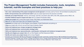 The Project Management Toolkit includes frameworks, tools, templates,
tutorials, real-life examples and best practices to help you:
65
• Get a clear understanding of the project management overall approach commonly used by Fortune 100 and Global Consulting firms
• Build a strong business case and financial model to get your project approved by the executive committee
• Estimate your project financials: revenue, cost savings, cash flow, net present value (NPV), ROI, IRR, payback period, WACC, etc.
• Prioritize initiatives based on impact and value with our Initiative Prioritization Matrix
• Initiate your project with a world class project charter, RACI Matrix and Stakeholder Matrix
• Plan with our High-Level Project Plan and Detailed Project Plan
• Implement your project with our Risk Register, Issue Register, Project Dashboards and parking Lot
• Close your project with a Punch List and Post Project Evaluation Report
• Define and implement your change management strategy & plan
• Define and implement your communication strategy & plan
• Define and implement your sponsorship plan, coaching plan, training plan and resistance management plan
• Identify and mitigate your project risks with our Risk Register and Risk Assessment Matrix
• Identify and resolve your project issues with our Issue Register
• Increase your know-how with the top 36 project management tools commonly used by Fortune 100 and Global Consulting firms:
Business Roadmap, Change Lean Canvas, Change Commitment Curve, Change Impact Assessment Matrix, Channel Matrix, Heart & Mind
Human Drivers, Innovation Adoption Curve, Maturity Model, Mission & Vision Statement, Team Charter, etc.
 