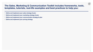 The Sales, Marketing & Communication Toolkit includes frameworks, tools,
templates, tutorials, real-life examples and best practices to help you:
68
• Define and implement your sales strategy & plan
• Define and implement your marketing strategy & plan
• Define and implement your communication strategy & plan
• Define and implement your pricing strategy
 