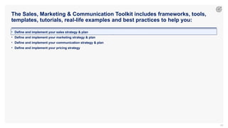 The Sales, Marketing & Communication Toolkit includes frameworks, tools,
templates, tutorials, real-life examples and best practices to help you:
69
• Define and implement your sales strategy & plan
• Define and implement your marketing strategy & plan
• Define and implement your communication strategy & plan
• Define and implement your pricing strategy
 